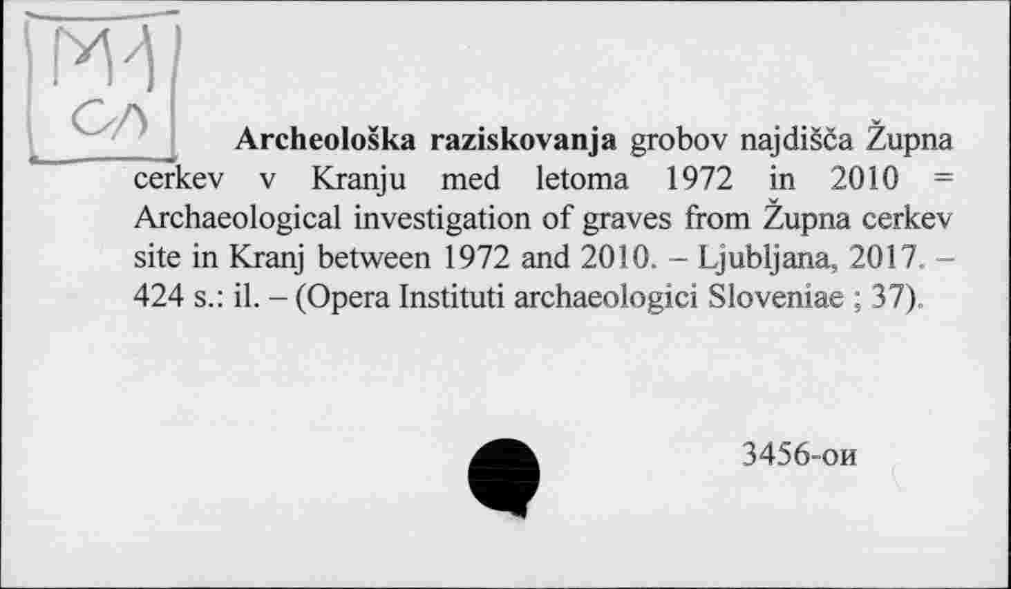 ﻿ж
Archeoloska raziskovanja grobov najdisca Zupna
cerkev V Kranju med letoma 1972 in 2010 =
Archaeological investigation of graves from Zupna cerkev
site in Kranj between 1972 and 2010. - Ljubljana, 2017. -
424 s.: il. - (Opera Instituti archaeologici Sloveniae ; 37).
3456-ои